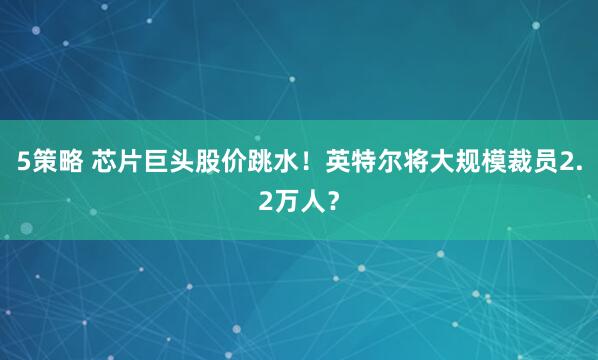 5策略 芯片巨头股价跳水！英特尔将大规模裁员2.2万人？