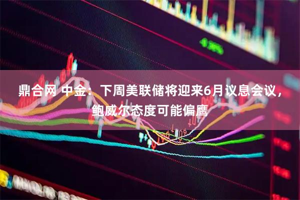 鼎合网 中金：下周美联储将迎来6月议息会议，鲍威尔态度可能偏鹰