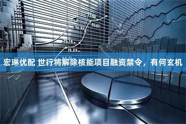 宏琳优配 世行将解除核能项目融资禁令，有何玄机