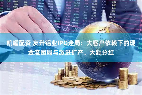 凯耀配资 友升铝业IPO迷局：大客户依赖下的现金流困局与激进扩产、大额分红