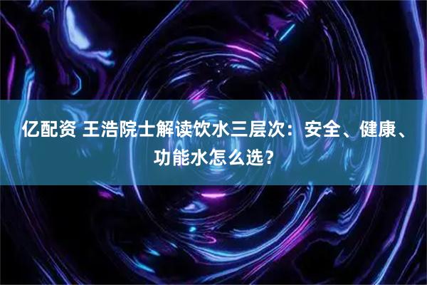 亿配资 王浩院士解读饮水三层次：安全、健康、功能水怎么选？