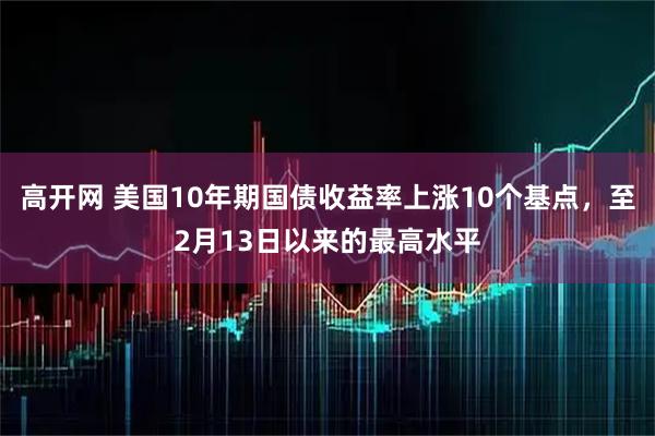 高开网 美国10年期国债收益率上涨10个基点，至2月13日以来的最高水平