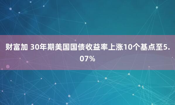 财富加 30年期美国国债收益率上涨10个基点至5.07%