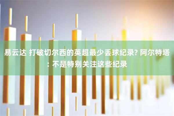 易云达 打破切尔西的英超最少丢球纪录? 阿尔特塔: 不是特别关注这些纪录