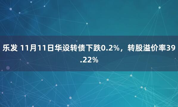 乐发 11月11日华设转债下跌0.2%，转股溢价率39.22%