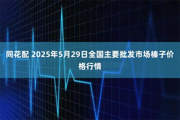同花配 2025年5月29日全国主要批发市场榛子价格行情