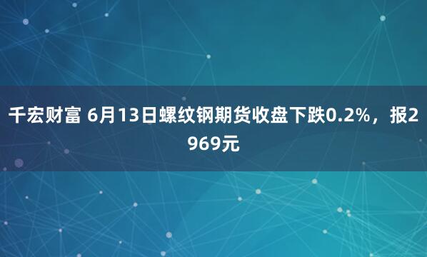 千宏财富 6月13日螺纹钢期货收盘下跌0.2%，报2969元