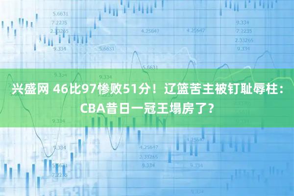 兴盛网 46比97惨败51分！辽篮苦主被钉耻辱柱：CBA昔日一冠王塌房了？