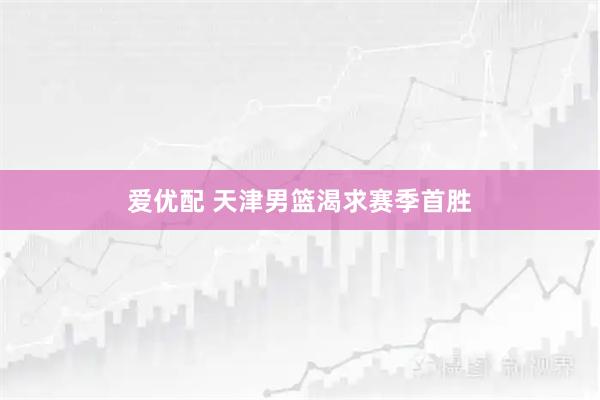 爱优配 天津男篮渴求赛季首胜