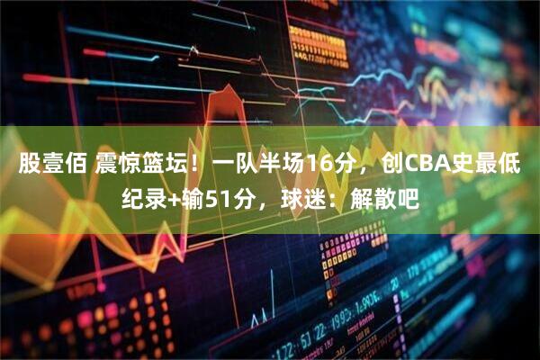 股壹佰 震惊篮坛！一队半场16分，创CBA史最低纪录+输51分，球迷：解散吧