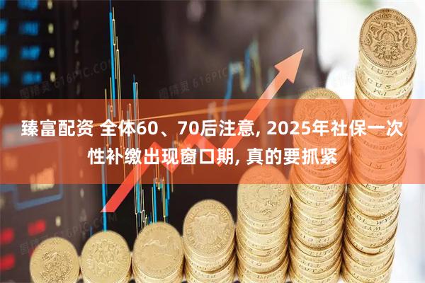 臻富配资 全体60、70后注意, 2025年社保一次性补缴出现窗口期, 真的要抓紧