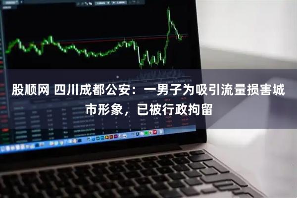 股顺网 四川成都公安：一男子为吸引流量损害城市形象，已被行政拘留