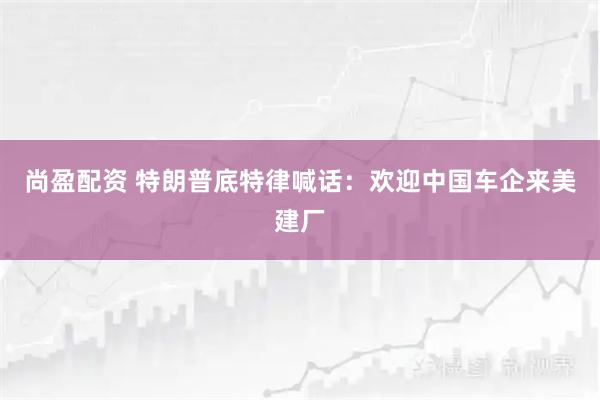 尚盈配资 特朗普底特律喊话：欢迎中国车企来美建厂