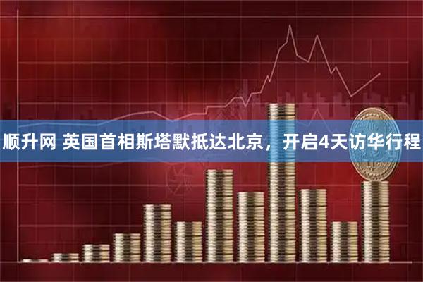 顺升网 英国首相斯塔默抵达北京，开启4天访华行程