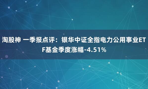 淘股神 一季报点评：银华中证全指电力公用事业ETF基金季度涨幅-4.51%