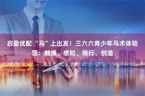 启盈优配 “马”上出发！三六六青少年马术体验营：触摸、感知、骑行、创造