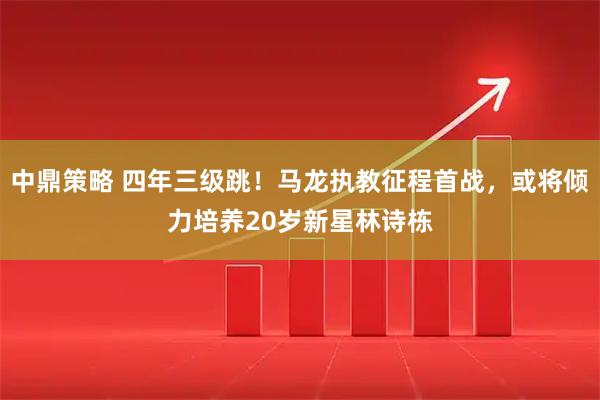中鼎策略 四年三级跳！马龙执教征程首战，或将倾力培养20岁新星林诗栋