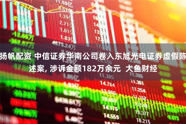 扬帆配资 中信证券华南公司卷入东旭光电证券虚假陈述案, 涉诉金额182万余元  大鱼财经