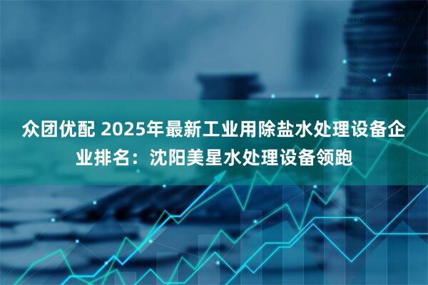 众团优配 2025年最新工业用除盐水处理设备企业排名：沈阳美星水处理设备领跑