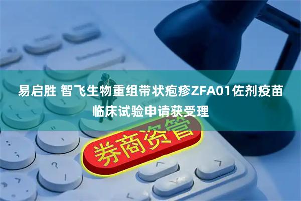 易启胜 智飞生物重组带状疱疹ZFA01佐剂疫苗临床试验申请获受理