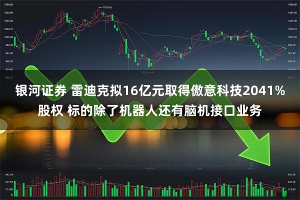 银河证券 雷迪克拟16亿元取得傲意科技2041%股权 标的除了机器人还有脑机接口业务