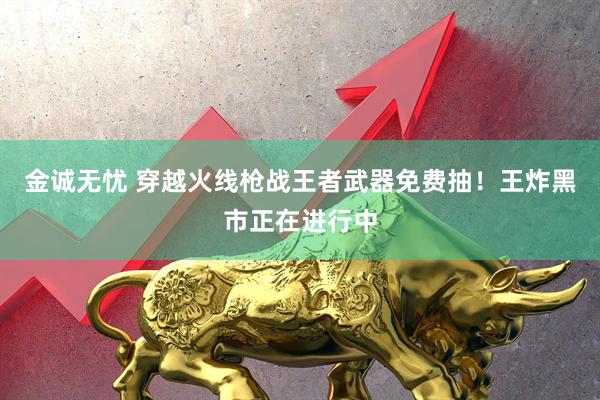 金诚无忧 穿越火线枪战王者武器免费抽！王炸黑市正在进行中