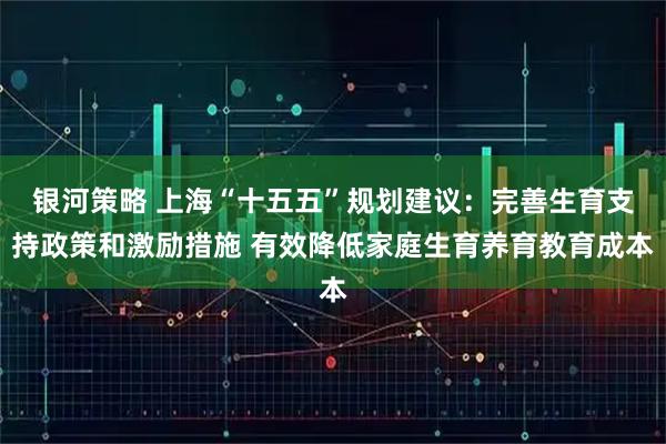 银河策略 上海“十五五”规划建议：完善生育支持政策和激励措施 有效降低家庭生育养育教育成本