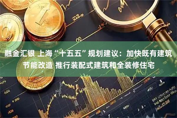 融金汇银 上海“十五五”规划建议：加快既有建筑节能改造 推行装配式建筑和全装修住宅