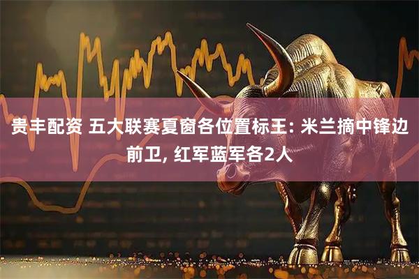 贵丰配资 五大联赛夏窗各位置标王: 米兰摘中锋边前卫, 红军蓝军各2人