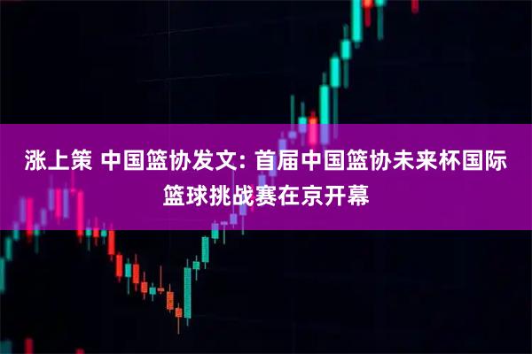 涨上策 中国篮协发文: 首届中国篮协未来杯国际篮球挑战赛在京开幕