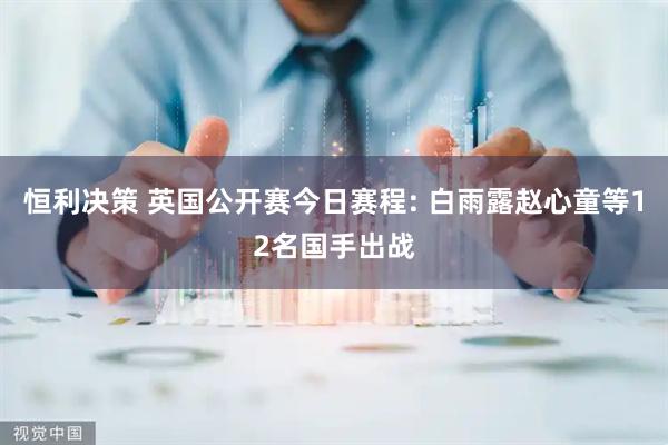 恒利决策 英国公开赛今日赛程: 白雨露赵心童等12名国手出战